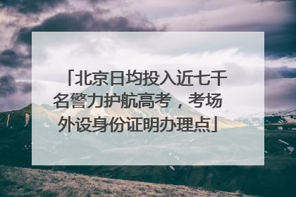 北京日均投入近七千名警力护航高考，考场外设身份证明办理点